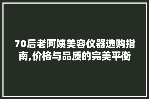 70后老阿姨美容仪器选购指南,价格与品质的完美平衡 综合便民