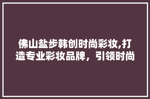 佛山盐步韩创时尚彩妆,打造专业彩妆品牌，引领时尚潮流 婚姻情感