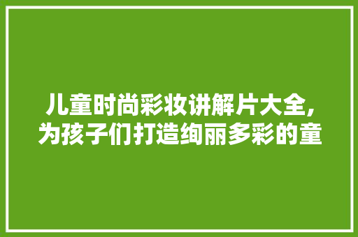 儿童时尚彩妆讲解片大全,为孩子们打造绚丽多彩的童年 婚姻情感