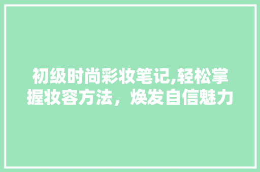 初级时尚彩妆笔记,轻松掌握妆容方法，焕发自信魅力 婚姻情感