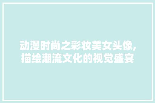 动漫时尚之彩妆美女头像,描绘潮流文化的视觉盛宴 综合便民