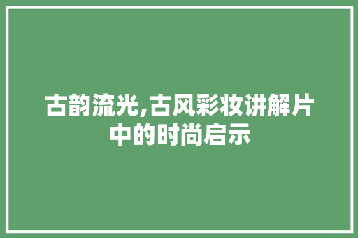 古韵流光,古风彩妆讲解片中的时尚启示 婚姻情感