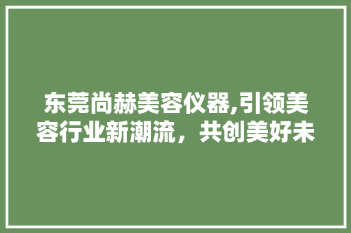 东莞尚赫美容仪器,引领美容行业新潮流，共创美好未来 综合便民