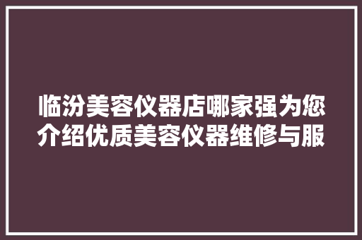 临汾美容仪器店哪家强为您介绍优质美容仪器维修与服务