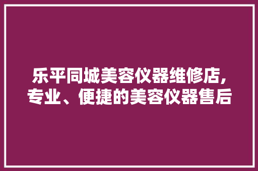 乐平同城美容仪器维修店,专业、便捷的美容仪器售后服务新选择 母婴育儿