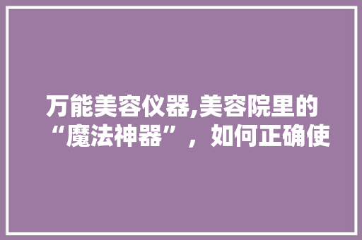 万能美容仪器,美容院里的“魔法神器”，如何正确使用