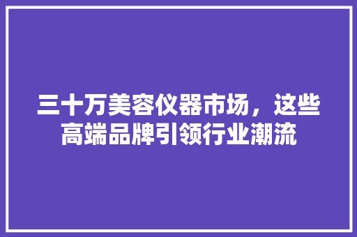 三十万美容仪器市场，这些高端品牌引领行业潮流