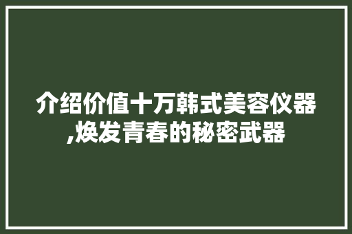 介绍价值十万韩式美容仪器,焕发青春的秘密武器 综合便民
