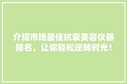 介绍市场最佳抗衰美容仪器排名，让你轻松逆转时光！ 综合便民