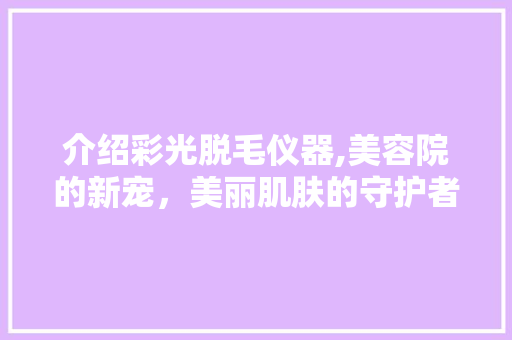 介绍彩光脱毛仪器,美容院的新宠，美丽肌肤的守护者
