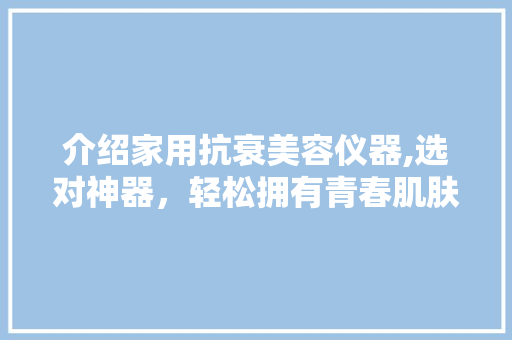 介绍家用抗衰美容仪器,选对神器，轻松拥有青春肌肤！