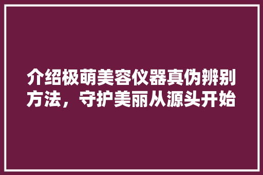 介绍极萌美容仪器真伪辨别方法，守护美丽从源头开始