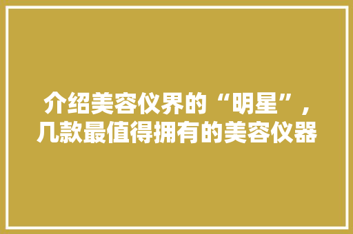 介绍美容仪界的“明星”,几款最值得拥有的美容仪器盘点 婚姻情感