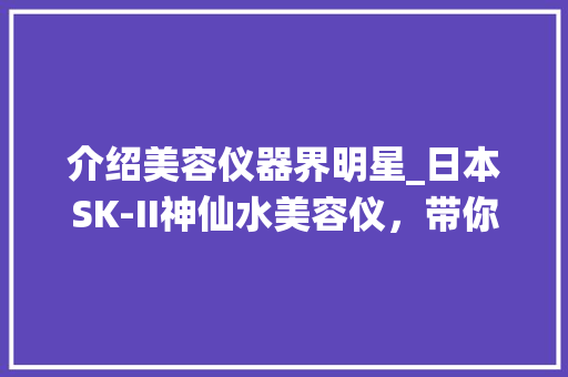 介绍美容仪器界明星_日本SK-II神仙水美容仪，带你开启肌肤焕新之旅
