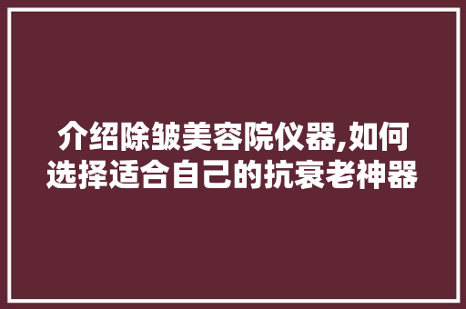 介绍除皱美容院仪器,如何选择适合自己的抗衰老神器
