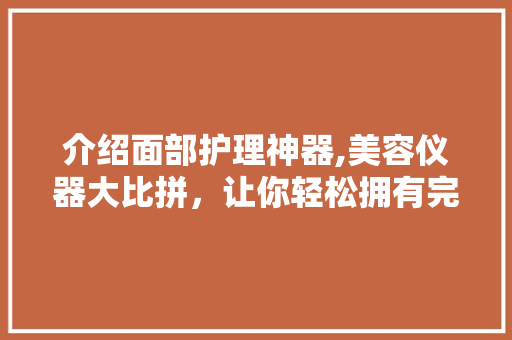 介绍面部护理神器,美容仪器大比拼，让你轻松拥有完美肌肤