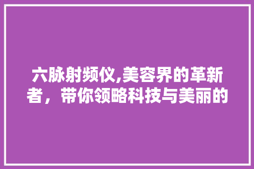 六脉射频仪,美容界的革新者，带你领略科技与美丽的完美融合