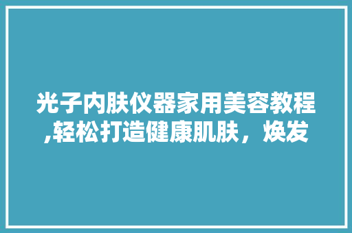 光子内肤仪器家用美容教程,轻松打造健康肌肤，焕发青春光彩