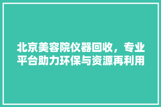 北京美容院仪器回收，专业平台助力环保与资源再利用