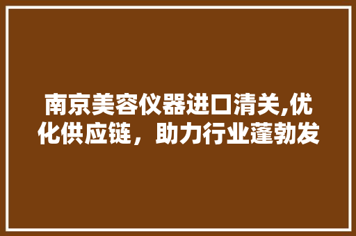 南京美容仪器进口清关,优化供应链，助力行业蓬勃发展