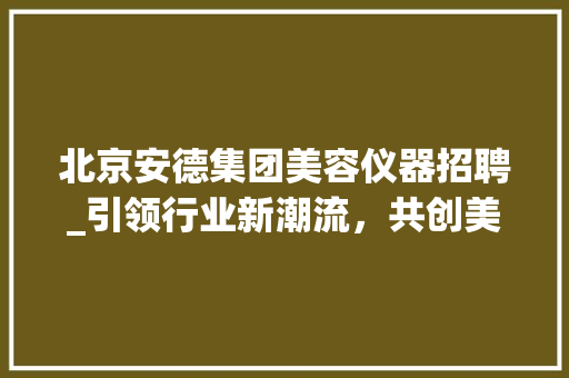 北京安德集团美容仪器招聘_引领行业新潮流，共创美好未来