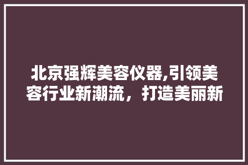 北京强辉美容仪器,引领美容行业新潮流，打造美丽新生活