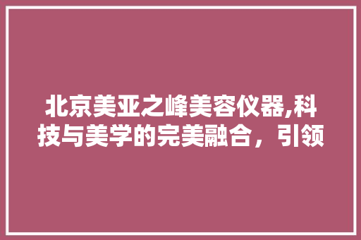 北京美亚之峰美容仪器,科技与美学的完美融合，引领美容行业新潮流