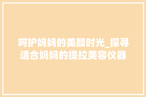 呵护妈妈的美颜时光_探寻适合妈妈的提拉美容仪器