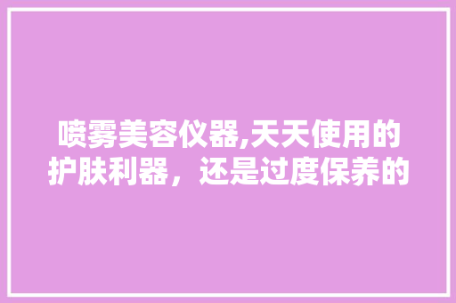 喷雾美容仪器,天天使用的护肤利器，还是过度保养的陷阱