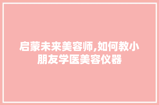 启蒙未来美容师,如何教小朋友学医美容仪器