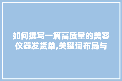 如何撰写一篇高质量的美容仪器发货单,关键词布局与文章撰写方法