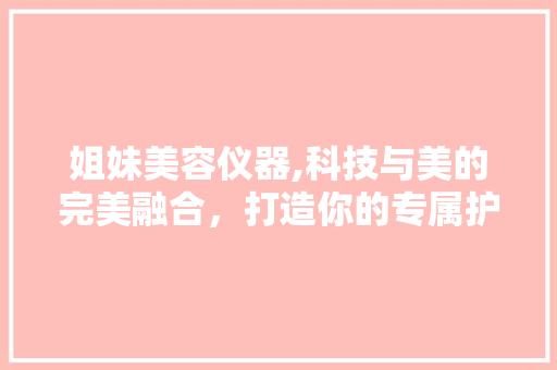 姐妹美容仪器,科技与美的完美融合，打造你的专属护肤方法