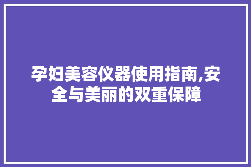 孕妇美容仪器使用指南,安全与美丽的双重保障