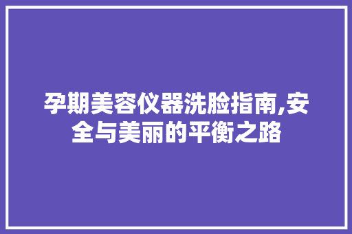 孕期美容仪器洗脸指南,安全与美丽的平衡之路