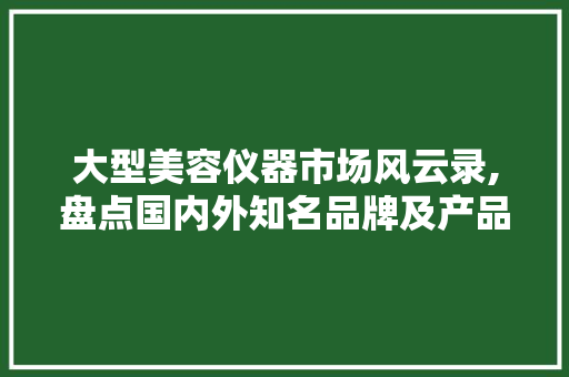 大型美容仪器市场风云录,盘点国内外知名品牌及产品
