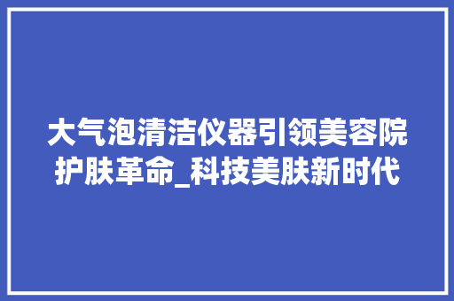 大气泡清洁仪器引领美容院护肤革命_科技美肤新时代的来临