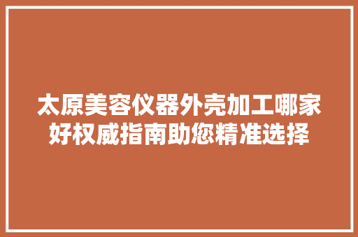 太原美容仪器外壳加工哪家好权威指南助您精准选择