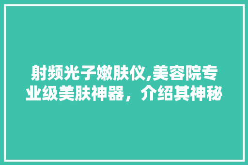 射频光子嫩肤仪,美容院专业级美肤神器，介绍其神秘魅力