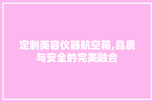 定制美容仪器航空箱,品质与安全的完美融合