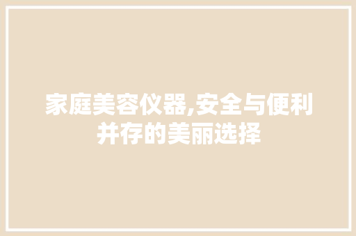 家庭美容仪器,安全与便利并存的美丽选择