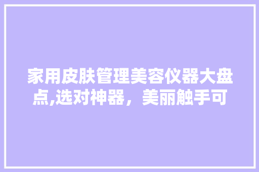 家用皮肤管理美容仪器大盘点,选对神器，美丽触手可及 婚姻情感