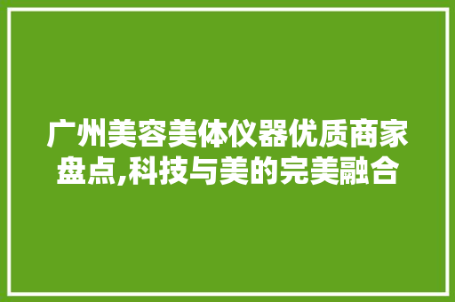 广州美容美体仪器优质商家盘点,科技与美的完美融合 综合便民