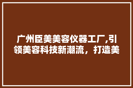 广州臣美美容仪器工厂,引领美容科技新潮流，打造美丽生活新标杆