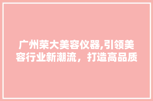 广州荣大美容仪器,引领美容行业新潮流，打造高品质就业平台