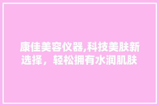 康佳美容仪器,科技美肤新选择，轻松拥有水润肌肤 母婴育儿