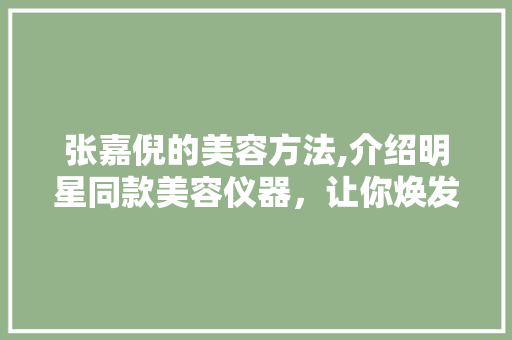 张嘉倪的美容方法,介绍明星同款美容仪器，让你焕发青春光彩 综合便民