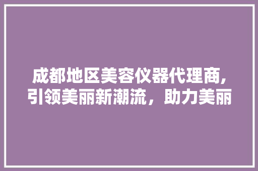 成都地区美容仪器代理商,引领美丽新潮流，助力美丽事业腾飞