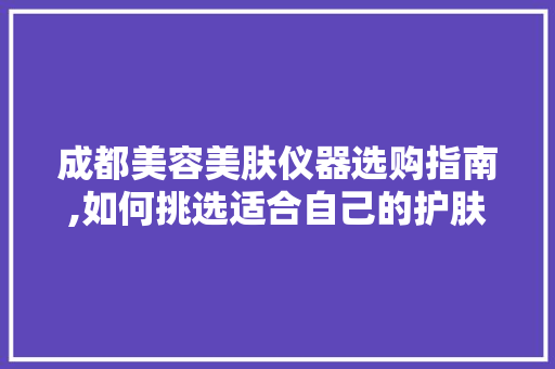 成都美容美肤仪器选购指南,如何挑选适合自己的护肤神器