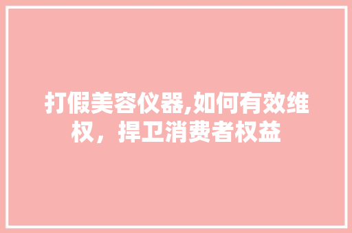 打假美容仪器,如何有效维权，捍卫消费者权益