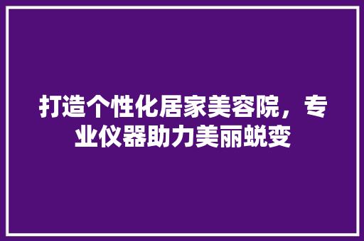 打造个性化居家美容院，专业仪器助力美丽蜕变
